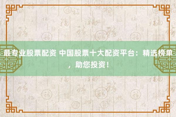 最专业股票配资 中国股票十大配资平台：精选榜单，助您投资！