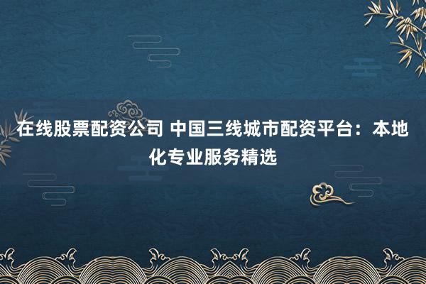 在线股票配资公司 中国三线城市配资平台：本地化专业服务精选