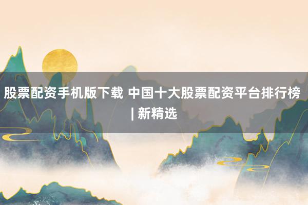 股票配资手机版下载 中国十大股票配资平台排行榜 | 新精选