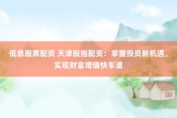 低息股票配资 天津股指配资：掌握投资新机遇，实现财富增值快车道