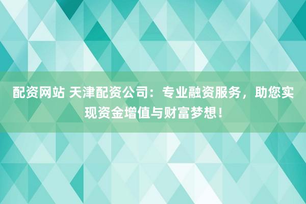 配资网站 天津配资公司：专业融资服务，助您实现资金增值与财富梦想！