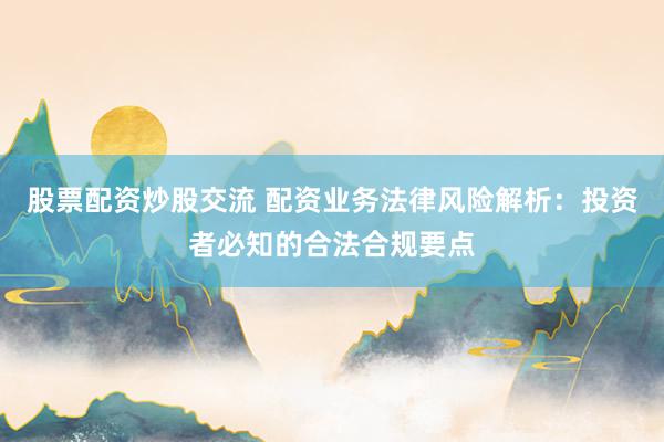 股票配资炒股交流 配资业务法律风险解析：投资者必知的合法合规要点