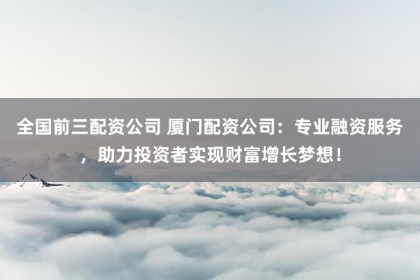 全国前三配资公司 厦门配资公司：专业融资服务，助力投资者实现财富增长梦想！