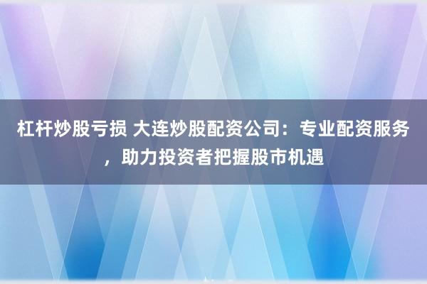 杠杆炒股亏损 大连炒股配资公司：专业配资服务，助力投资者把握股市机遇