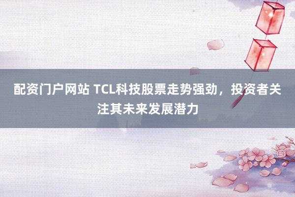 配资门户网站 TCL科技股票走势强劲，投资者关注其未来发展潜力
