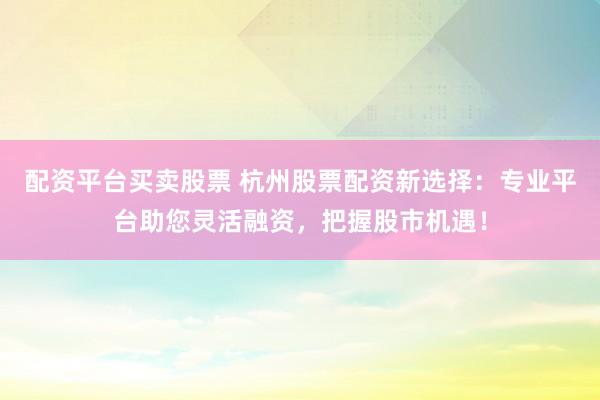 配资平台买卖股票 杭州股票配资新选择：专业平台助您灵活融资，把握股市机遇！