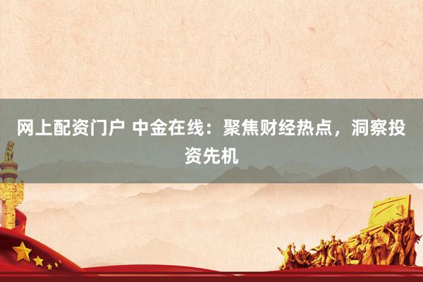 网上配资门户 中金在线：聚焦财经热点，洞察投资先机