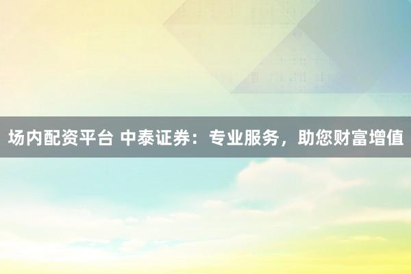 场内配资平台 中泰证券：专业服务，助您财富增值