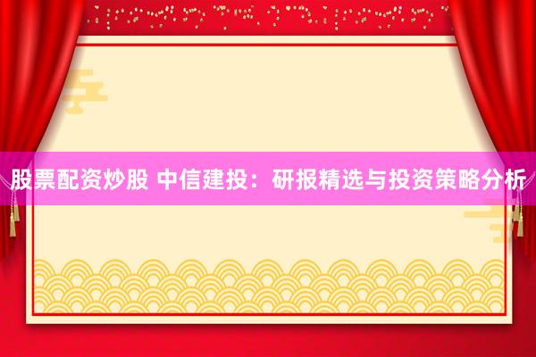 股票配资炒股 中信建投：研报精选与投资策略分析