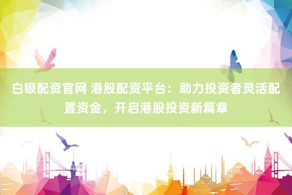 白银配资官网 港股配资平台：助力投资者灵活配置资金，开启港股投资新篇章