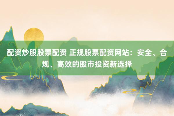 配资炒股股票配资 正规股票配资网站：安全、合规、高效的股市投资新选择