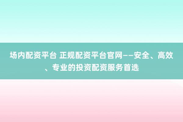 场内配资平台 正规配资平台官网——安全、高效、专业的投资配资服务首选