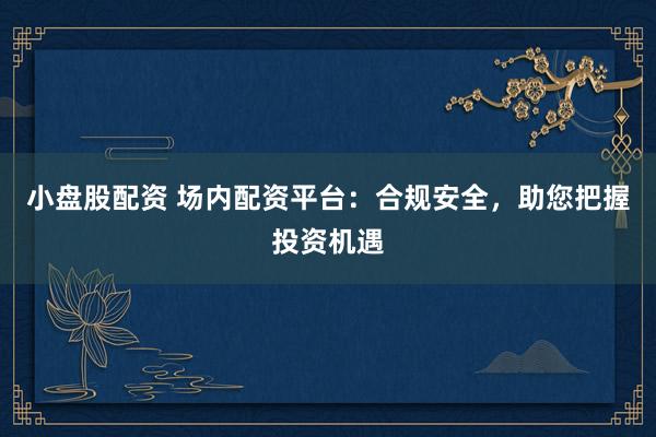 小盘股配资 场内配资平台：合规安全，助您把握投资机遇