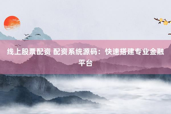 线上股票配资 配资系统源码：快速搭建专业金融平台