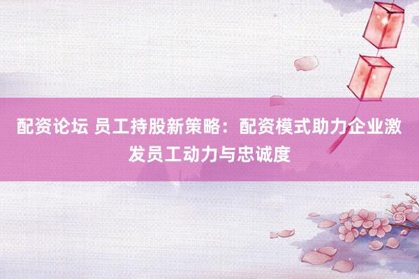 配资论坛 员工持股新策略：配资模式助力企业激发员工动力与忠诚度
