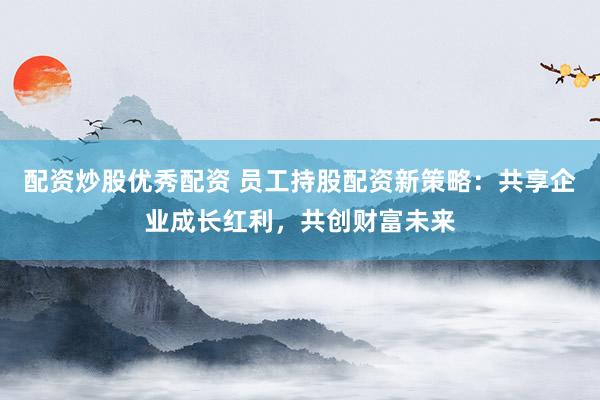 配资炒股优秀配资 员工持股配资新策略：共享企业成长红利，共创财富未来