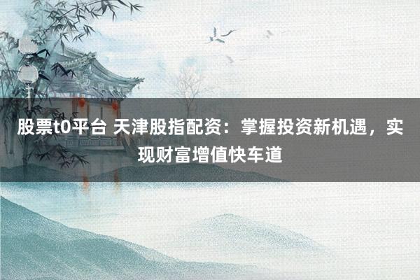 股票t0平台 天津股指配资：掌握投资新机遇，实现财富增值快车道