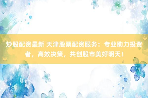 炒股配资最新 天津股票配资服务：专业助力投资者，高效决策，共创股市美好明天！