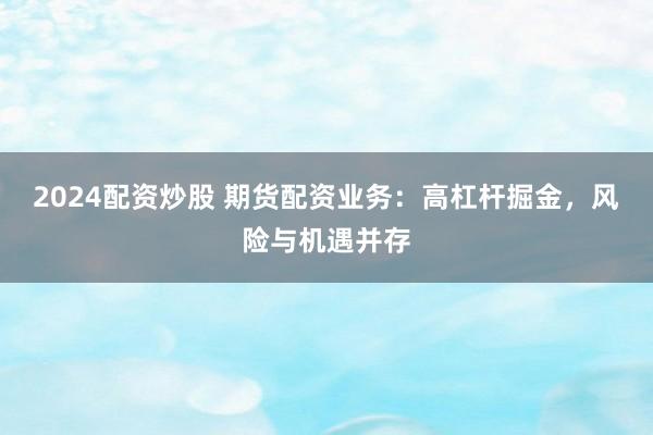 2024配资炒股 期货配资业务：高杠杆掘金，风险与机遇并存
