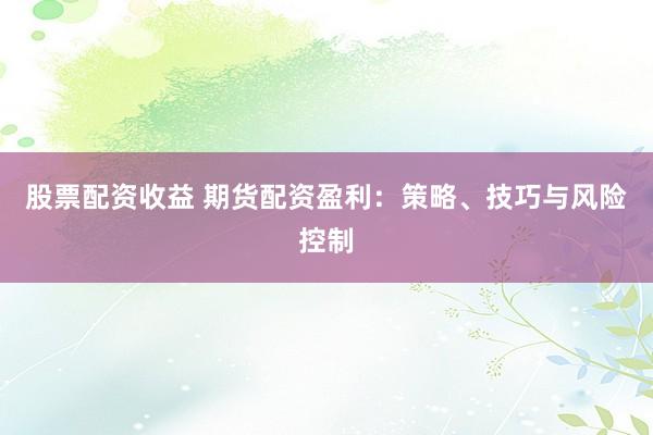 股票配资收益 期货配资盈利：策略、技巧与风险控制