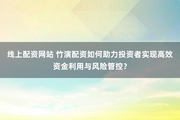 线上配资网站 竹演配资如何助力投资者实现高效资金利用与风险管控？