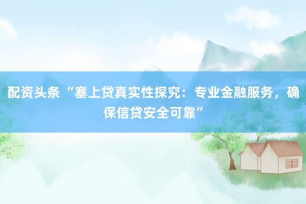 配资头条 “塞上贷真实性探究：专业金融服务，确保信贷安全可靠”