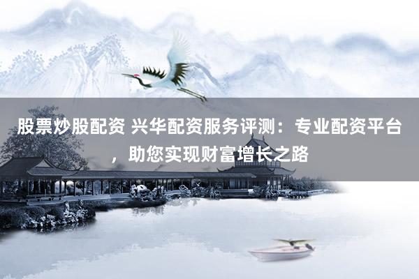 股票炒股配资 兴华配资服务评测：专业配资平台，助您实现财富增长之路