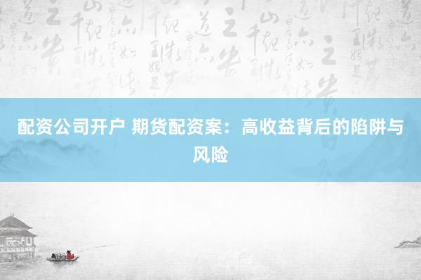 配资公司开户 期货配资案：高收益背后的陷阱与风险