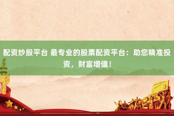 配资炒股平台 最专业的股票配资平台：助您精准投资，财富增值！