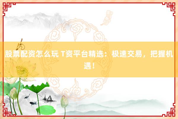 股票配资怎么玩 T资平台精选：极速交易，把握机遇！