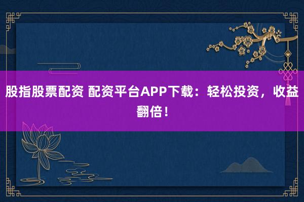 股指股票配资 配资平台APP下载：轻松投资，收益翻倍！