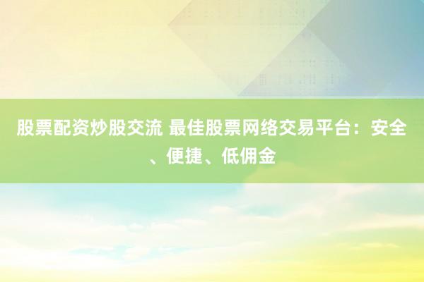 股票配资炒股交流 最佳股票网络交易平台：安全、便捷、低佣金