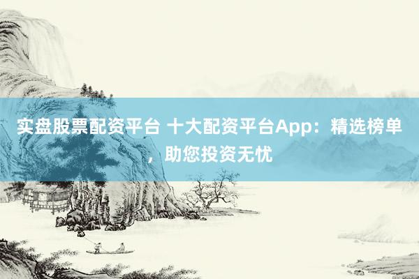 实盘股票配资平台 十大配资平台App：精选榜单，助您投资无忧