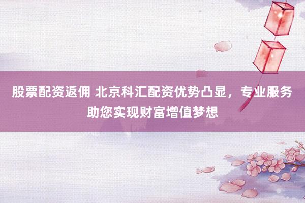 股票配资返佣 北京科汇配资优势凸显，专业服务助您实现财富增值梦想