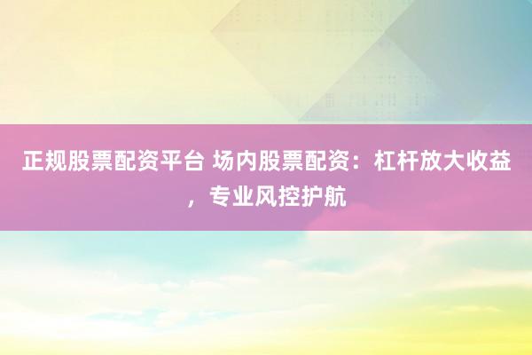 正规股票配资平台 场内股票配资：杠杆放大收益，专业风控护航