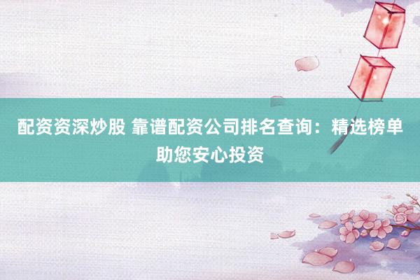 配资资深炒股 靠谱配资公司排名查询：精选榜单助您安心投资
