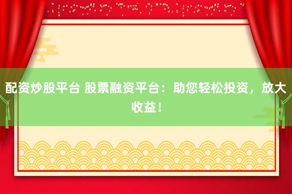 配资炒股平台 股票融资平台：助您轻松投资，放大收益！