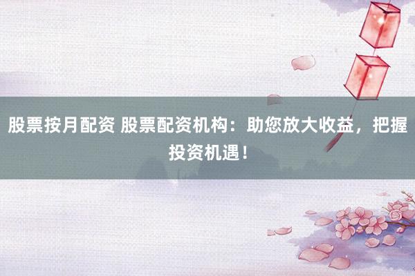 股票按月配资 股票配资机构：助您放大收益，把握投资机遇！