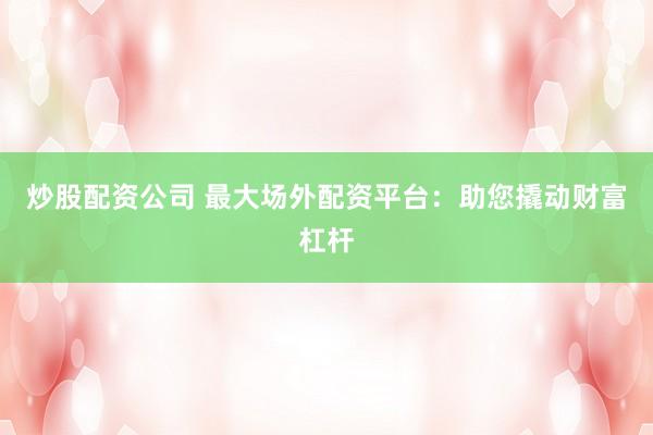 炒股配资公司 最大场外配资平台：助您撬动财富杠杆