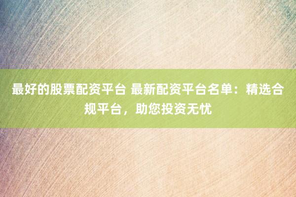 最好的股票配资平台 最新配资平台名单：精选合规平台，助您投资无忧