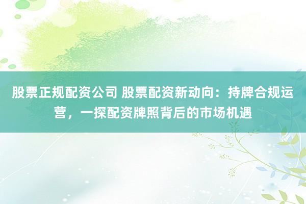 股票正规配资公司 股票配资新动向：持牌合规运营，一探配资牌照背后的市场机遇