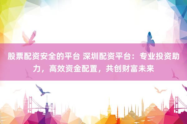 股票配资安全的平台 深圳配资平台：专业投资助力，高效资金配置，共创财富未来