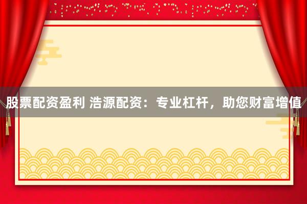 股票配资盈利 浩源配资：专业杠杆，助您财富增值