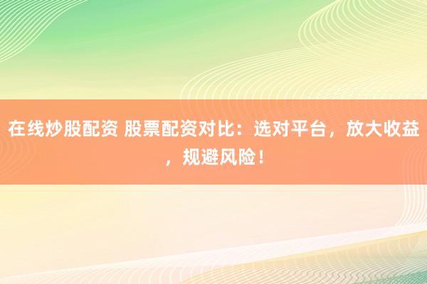 在线炒股配资 股票配资对比：选对平台，放大收益，规避风险！
