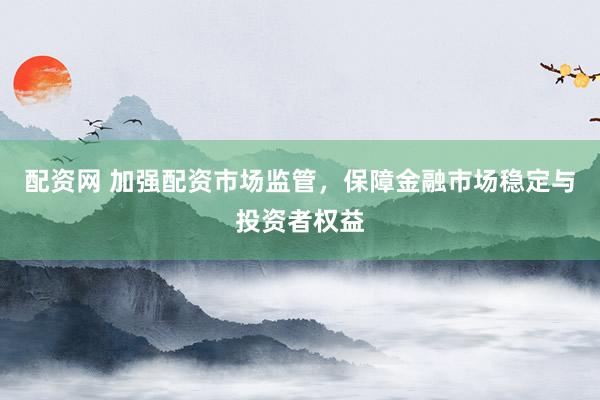 配资网 加强配资市场监管，保障金融市场稳定与投资者权益