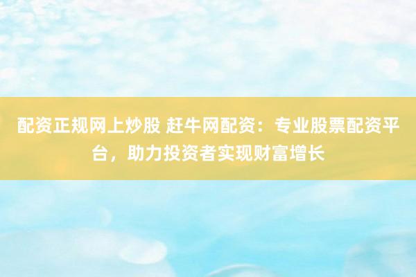 配资正规网上炒股 赶牛网配资：专业股票配资平台，助力投资者实现财富增长