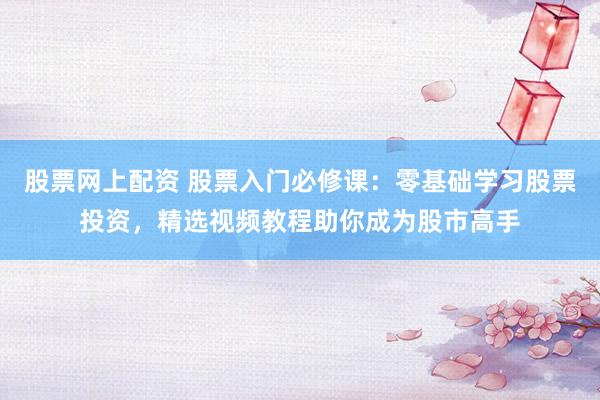 股票网上配资 股票入门必修课：零基础学习股票投资，精选视频教程助你成为股市高手