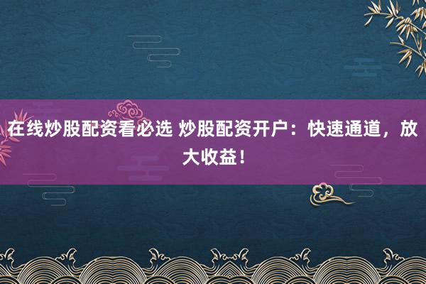 在线炒股配资看必选 炒股配资开户：快速通道，放大收益！