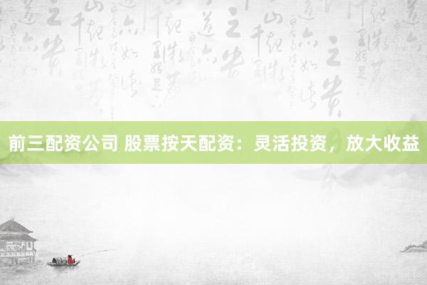前三配资公司 股票按天配资：灵活投资，放大收益