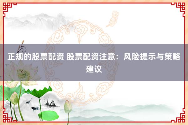 正规的股票配资 股票配资注意：风险提示与策略建议